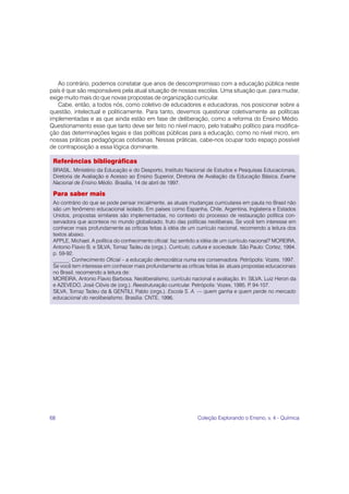 68 Coleção Explorando o Ensino, v. 4 - Química
Referências bibliográficas
BRASIL. Ministério da Educação e do Desporto, Instituto Nacional de Estudos e Pesquisas Educacionais,
Diretoria de Avaliação e Acesso ao Ensino Superior, Diretoria de Avaliação da Educação Básica. Exame
Nacional de Ensino Médio. Brasília, 14 de abril de 1997.
Para saber mais
Ao contrário do que se pode pensar inicialmente, as atuais mudanças curriculares em pauta no Brasil não
são um fenômeno educacional isolado. Em países como Espanha, Chile, Argentina, Inglaterra e Estados
Unidos, propostas similares são implementadas, no contexto do processo de restauração política con-
servadora que acontece no mundo globalizado, fruto das políticas neoliberais. Se você tem interesse em
conhecer mais profundamente as críticas feitas à idéia de um currículo nacional, recomendo a leitura dos
textos abaixo.
APPLE, Michael. A política do conhecimento oficial: faz sentido a idéia de um currículo nacional? MOREIRA,
Antonio Flavio B. e SILVA, Tomaz Tadeu da (orgs.). Currículo, cultura e sociedade. São Paulo: Cortez, 1994.
p. 59-92.
______. Conhecimento Oficial – a educação democrática numa era conservadora. Petrópolis: Vozes, 1997.
Se você tem interesse em conhecer mais profundamente as críticas feitas às atuais propostas educacionais
no Brasil, recomendo a leitura de:
MOREIRA, Antonio Flavio Barbosa. Neoliberalismo, currículo nacional e avaliação. In: SILVA, Luiz Heron da
e AZEVEDO, José Clóvis de (org.). Reestruturação curricular. Petrópolis: Vozes, 1995. P
. 94-107.
SILVA, Tomaz Tadeu da & GENTILI, Pablo (orgs.). Escola S. A. — quem ganha e quem perde no mercado
educacional do neoliberalismo. Brasília: CNTE, 1996.
Ao contrário, podemos constatar que anos de descompromisso com a educação pública neste
país é que são responsáveis pela atual situação de nossas escolas. Uma situação que, para mudar,
exige muito mais do que novas propostas de organização curricular.
Cabe, então, a todos nós, como coletivo de educadores e educadoras, nos posicionar sobre a
questão, intelectual e politicamente. Para tanto, devemos questionar coletivamente as políticas
implementadas e as que ainda estão em fase de deliberação, como a reforma do Ensino Médio.
Questionamento esse que tanto deve ser feito no nível macro, pelo trabalho político para modifica-
ção das determinações legais e das políticas públicas para a educação, como no nível micro, em
nossas práticas pedagógicas cotidianas. Nessas práticas, cabe-nos ocupar todo espaço possível
de contraposição a essa lógica dominante.
 