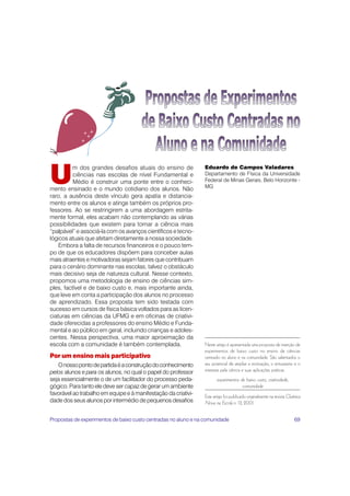 69
U
m dos grandes desafios atuais do ensino de
ciências nas escolas de nível Fundamental e
Médio é construir uma ponte entre o conheci-
mento ensinado e o mundo cotidiano dos alunos. Não
raro, a ausência deste vínculo gera apatia e distancia-
mento entre os alunos e atinge também os próprios pro-
fessores. Ao se restringirem a uma abordagem estrita-
mente formal, eles acabam não contemplando as várias
possibilidades que existem para tornar a ciência mais
“palpável” e associá-la com os avanços científicos e tecno-
lógicos atuais que afetam diretamente a nossa sociedade.
Embora a falta de recursos financeiros e o pouco tem-
po de que os educadores dispõem para conceber aulas
mais atraentes e motivadoras sejam fatores que contribuam
para o cenário dominante nas escolas, talvez o obstáculo
mais decisivo seja de natureza cultural. Nesse contexto,
propomos uma metodologia de ensino de ciências sim-
ples, factível e de baixo custo e, mais importante ainda,
que leve em conta a participação dos alunos no processo
de aprendizado. Essa proposta tem sido testada com
sucesso em cursos de física básica voltados para as licen-
ciaturas em ciências da UFMG e em oficinas de criativi-
dade oferecidas a professores do ensino Médio e Funda-
mental e ao público em geral, incluindo crianças e adoles-
centes. Nessa perspectiva, uma maior aproximação da
escola com a comunidade é também contemplada.
Por um ensino mais participativo
Onossopontodepartidaéaconstruçãodoconhecimento
pelos alunos e para os alunos, no qual o papel do professor
seja essencialmente o de um facilitador do processo peda-
gógico. Para tanto ele deve ser capaz de gerar um ambiente
favorável ao trabalho em equipe e à manifestação da criativi-
dade dos seus alunos por intermédio de pequenos desafios
Eduardo de Campos Valadares
Departamento de Física da Universidade
Federal de Minas Gerais, Belo Horizonte -
MG
+
+
+
+
Neste artigo é apresentada uma proposta de inserção de
experimentos de baixo custo no ensino de ciências
centrado no aluno e na comunidade. São salientados o
seu potencial de ampliar a motivação, o entusiasmo e o
interesse pela ciência e suas aplicações práticas.
experimentos de baixo custo, criatividade,
comunidade
Este artigo foi publicado originalmente na revista Química
Nova na Escola n. 13, 2001.
Propostas de experimentos de baixo custo centradas no aluno e na comunidade
 