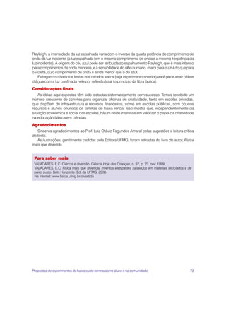 73
Para saber mais
VALADARES, E.C. Ciência e diversão. Ciência Hoje das Crianças, n. 97, p. 23, nov. 1999.
VALADARES, E.C. Física mais que divertida. Inventos eletrizantes baseados em materiais reciclados e de
baixo custo. Belo Horizonte: Ed. da UFMG, 2000.
Na internet: www.fisica.ufmg.br/divertida
Rayleigh, a intensidade da luz espalhada varia com o inverso da quarta potência do comprimento de
onda da luz incidente (a luz espalhada tem o mesmo comprimento de onda e a mesma freqüência da
luz incidente). A origem do céu azul pode ser atribuída ao espalhamento Rayleigh, que é mais intenso
para comprimentos de onda menores, e à sensibilidade do olho humano, maior para o azul do que para
o violeta, cujo comprimento de onda é ainda menor que o do azul.
Esfregando o balão de festas nos cabelos secos (veja experimento anterior) você pode atrair o filete
d’água com a luz confinada nele por reflexão total (o princípio da fibra óptica).
Considerações finais
As idéias aqui expostas têm sido testadas sistematicamente com sucesso. Temos recebido um
número crescente de convites para organizar oficinas de criatividade, tanto em escolas privadas,
que dispõem de infra-estrutura e recursos financeiros, como em escolas públicas, com poucos
recursos e alunos oriundos de famílias de baixa renda. Isso mostra que, independentemente da
situação econômica e social das escolas, há um nítido interesse em valorizar o papel da criatividade
na educação básica em ciências.
Agradecimentos
Sinceros agradecimentos ao Prof. Luiz Otávio Fagundes Amaral pelas sugestões e leitura crítica
do texto.
As ilustrações, gentilmente cedidas pela Editora UFMG, foram retiradas do livro do autor, Física
mais que divertida.
Propostas de experimentos de baixo custo centradas no aluno e na comunidade
 