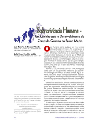 74 Coleção Explorando o Ensino, v. 4 - Química
Este artigo procura mostrar, de forma contextuada e
interdisciplinar, o envolvimento do conhecimento químico
na vida humana, bem como sugere linhas para a abordagem
de conceitos dentro dessa visão.
ensino de química, química e sobrevivência
humana, recursos naturais, produtos
extraídos e sintéticos
Este artigo foi publicado originalmente na revista Química
Nova na Escola n. 14, 2001.
O
ser humano, como qualquer ser vivo, sempre
lutou pela sobrevivência1
. Ao se comparar a
espécie humana com outros mamíferos, obser-
vam-se diferenças nas formas e no desempenho dos
“equipamentos” biológicos. É notório que o “filhote de
homem” é dentre os mamíferos um dos que por mais tem-
po depende de seus semelhantes para adquirir as condi-
ções mínimas de sobrevivência. Ele leva, por exemplo,
cerca de um ano para desenvolver a capacidade de andar
sozinho, enquanto que no caso dos felinos, esse tempo
é de alguns dias.
Porém, na luta pela sobrevivência, o ser humano pôde
contar com um “equipamento” intelectivo que determi-
nou diferenças em relação a outros animais. Água, ali-
mento, vestuário, abrigo e energia constituíam e consti-
tuem exigências mínimas para a sobrevivência biológica
individual e grupal, nas condições impostas pelo ambien-
te.
Dentro das idéias atuais, muitos autores aceitam que
o comportamento individual e grupal, ou seja, a atuação
global dos organismos frente às condições do ambiente
em que se encontram, é resultante de um complexo
conjunto de ações e atitudes concomitantes e inter-rela-
cionadas. Tal conjunto tende a contemplar as necessi-
dades de sobrevivência. Simplificadamente, lembra-se
que, conforme a complexidade biológica dos organismos,
os comportamentos variam, dependendo da herança
genética e de fatores ambientais.
O ser humano, organismo considerado de alta comple-
xidade biológica, apresenta comportamento resultante de
racionalidade e de emotividade. Sua sobrevivência está a
ele relacionada. Por exemplo, a busca por materiais possi-
velmente fez surgir a vida grupal (socialização), o que im-
plicou o aparecimento de líderes e grupos com poder, bem
Luiz Roberto de Moraes Pitombo
Instituto de Química da Universidade de
São Paulo, São Paulo - SP
Julio Cezar Foschini Lisbôa
Fundação Santo André, Santo André - SP
 