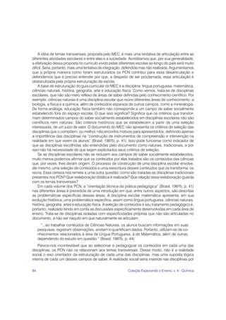 84 Coleção Explorando o Ensino, v. 4 - Química
A idéia de temas transversais, proposta pelo MEC, é mais uma tentativa de articulação entre as
diferentes atividades escolares e entre elas e a sociedade. Acreditamos que, por sua generalidade,
a efetivação dessa proposta no currículo vivido pelas diferentes escolas ao longo do país será muito
difícil. Seria, portanto, mais uma tentativa de integração, defendida mas não realizada. Argumentamos
que a própria maneira como foram estruturados os PCN contribui para essa desarticulação e
defendemos que é preciso entender por que, a despeito de ser proclamada, essa articulação é
obstaculizada pela própria estruturação da escola.
A base de estruturação do guia curricular do MEC é a disciplina: língua portuguesa, matemática,
ciências naturais, história, geografia, arte e educação física. Como vemos, trata-se de disciplinas
escolares, que não são mero reflexo de áreas de saber definidas pelo conhecimento científico. Por
exemplo, ciências naturais é uma disciplina escolar que reúne diferentes áreas de conhecimento: a
biologia, a física e a química, além de conteúdos esparsos de outros campos, como a mineralogia.
De forma análoga, educação física também não corresponde a um campo de saber socialmente
estabelecido fora do espaço escolar. O que isso significa? Significa que os critérios que transfor-
mam determinados campos do saber socialmente estabelecidos em disciplinas escolares não são
científicos nem naturais. São critérios históricos que se estabelecem a partir de uma seleção
interessada, de um juízo de valor. O documento do MEC não apresenta os critérios de seleção das
disciplinas que o compõem, ou melhor, não encontra motivos para apresentá-los, definindo apenas
a importância das disciplinas na “construção de instrumentos de compreensão e intervenção na
realidade em que vivem os alunos” (Brasil, 1997b, p. 41). Isso pode funcionar como indicador de
que as disciplinas escolhidas são entendidas pelo documento como naturais, tradicionais, e por
isso não há necessidade de que sejam explicitados seus critérios de seleção.
Se as disciplinas escolares não se reduzem aos campos de saber socialmente estabelecidos,
muito menos podemos afirmar que os conteúdos por elas tratados são os conteúdos das ciências
que, por vezes, lhes deram origem. O processo de construção de uma disciplina escolar envolve,
ele mesmo, uma seleção de conteúdos e uma reescritura desses conteúdos que os transforma, os
recria. Essa certeza nos remete a uma outra questão: como são tratadas as disciplinas tradicionais
presentes nos PCN? Que reelaboração didática é realizada? Que relação essa reelaboração guarda
com os temas transversais?
Em cada volume dos PCN, a “orientação técnica da prática pedagógica” (Brasil, 1997b, p. 41)
nas diferentes áreas é precedida de uma introdução em que, entre outros aspectos, são descritas
as problemáticas específicas dessas áreas. A disciplina escolar matemática apresenta, em sua
evolução histórica, uma problemática específica, assim como língua portuguesa, ciências naturais,
história, geografia, artes e educação física. A seleção de conteúdos e seu tratamento pedagógico é,
portanto, realizado tendo em conta as discussões especificamente desenvolvidas em cada área de
ensino. Trata-se de disciplinas isoladas com especificidades próprias que não são articuladas no
documento, a não ser naquilo em que naturalmente se articulam:
“...ao trabalhar conteúdos de Ciências Naturais, os alunos buscam informações em suas
pesquisas, registram observações, anotam e quantificam dados. Portanto, utilizam-se de co-
nhecimentos relacionados à área de Língua Portuguesa, à de Matemática, além de outras,
dependendo do estudo em questão.” (Brasil, 1997b, p. 44)
Parece-nos incontestável que ao selecionar e pedagogizar os conteúdos em cada uma das
disciplinas, os PCN não os relacionam aos temas transversais. Desse modo, não é a realidade
social o eixo orientador da estruturação de cada uma das disciplinas, mas uma suposta lógica
interna de cada um desses campos de saber. A realidade social seria inserida nas disciplinas por
 