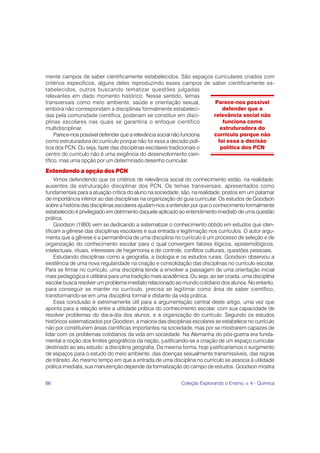 86 Coleção Explorando o Ensino, v. 4 - Química
mente campos de saber cientificamente estabelecidos. São espaços curriculares criados com
critérios específicos, alguns deles reproduzindo esses campos de saber cientificamente es-
tabelecidos, outros buscando tematizar questões julgadas
relevantes em dado momento histórico. Nesse sentido, temas
transversais como meio ambiente, saúde e orientação sexual,
embora não correspondam a disciplinas formalmente estabeleci-
das pela comunidade científica, poderiam se constituir em disci-
plinas escolares nas quais se garantiria o enfoque científico
multidisciplinar.
Parece-nos possível defender que a relevância social não funciona
como estruturadora do currículo porque não foi essa a decisão polí-
tica dos PCN. Ou seja, fazer das disciplinas escolares tradicionais o
centro do currículo não é uma exigência do desenvolvimento cien-
tífico, mas uma opção por um determinado desenho curricular.
Entendendo a opção dos PCN
Vimos defendendo que os critérios de relevância social do conhecimento estão, na realidade,
ausentes da estruturação disciplinar dos PCN. Os temas transversais, apresentados como
fundamentais para a atuação crítica do aluno na sociedade, são, na realidade, postos em um patamar
de importância inferior ao das disciplinas na organização do guia curricular. Os estudos de Goodson
sobre a história das disciplinas escolares ajudam-nos a entender por que o conhecimento formalmente
estabelecido é privilegiado em detrimento daquele aplicado ao entendimento imediato de uma questão
prática.
Goodson (1993) vem se dedicando a sistematizar o conhecimento obtido em estudos que iden-
tificam a gênese das disciplinas escolares e sua entrada e legitimação nos currículos. O autor argu-
menta que a gênese e a permanência de uma disciplina no currículo é um processo de seleção e de
organização do conhecimento escolar para o qual convergem fatores lógicos, epistemológicos,
intelectuais, rituais, interesses de hegemonia e de controle, conflitos culturais, questões pessoais.
Estudando disciplinas como a geografia, a biologia e os estudos rurais, Goodson observou a
existência de uma nova regularidade na criação e consolidação das disciplinas no currículo escolar.
Para se firmar no currículo, uma disciplina tende a envolver a passagem de uma orientação inicial
mais pedagógica e utilitária para uma tradição mais acadêmica. Ou seja, ao ser criada, uma disciplina
escolar busca resolver um problema imediato relacionado ao mundo cotidiano dos alunos. No entanto,
para conseguir se manter no currículo, precisa se legitimar como área de saber científico,
transformando-se em uma disciplina formal e distante da vida prática.
Essa conclusão é extremamente útil para a argumentação central deste artigo, uma vez que
aponta para a relação entre a utilidade prática do conhecimento escolar, com sua capacidade de
resolver problemas do dia-a-dia dos alunos, e a organização do currículo. Segundo os estudos
históricos sistematizados por Goodson, a maioria das disciplinas escolares se estabelece no currículo
não por constituírem áreas científicas importantes na sociedade, mas por se mostrarem capazes de
lidar com os problemas cotidianos da vida em sociedade. Na Alemanha do pós-guerra era funda-
mental a noção dos limites geográficos da nação, justificando-se a criação de um espaço curricular
destinado ao seu estudo: a disciplina geografia. Da mesma forma, hoje justificaríamos o surgimento
de espaços para o estudo do meio ambiente, das doenças sexualmente transmissíveis, das regras
de trânsito. Ao mesmo tempo em que a entrada de uma disciplina no currículo se associa à utilidade
prática imediata, sua manutenção depende da formalização do campo de estudos. Goodson mostra
Parece-nos possível
defender que a
relevância social não
funciona como
estruturadora do
currículo porque não
foi essa a decisão
política dos PCN
 