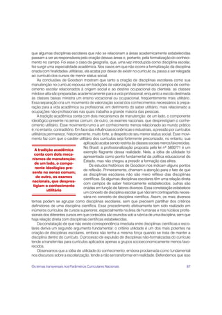 87
que algumas disciplinas escolares que não se relacionam a áreas academicamente estabelecidas
passam a ser as responsáveis pela criação dessas áreas e, portanto, pela formalização do conheci-
mento no campo. Foi esse o caso da geografia, que, uma vez introduzida como disciplina escolar,
fez surgir uma especialidade acadêmica. Nos casos em que não ocorre a formalização da disciplina
criada com finalidades utilitárias, ela acaba por deixar de existir no currículo ou passa a ser relegada
ao currículo dos cursos de menor status social.
As conclusões de Goodson mostram que tanto a criação de disciplinas escolares como sua
manutenção no currículo repousa em tradições de valorização de determinados campos de conhe-
cimento escolar relacionados à origem social e ao destino ocupacional da clientela: as classes
média e alta são preparadas academicamente para a vida profissional, enquanto a escola destinada
às classes baixas ministra um ensino vocacional ou ocupacional, freqüentemente mais utilitário.
Essa separação cria um movimento de valorização social dos conhecimentos necessários à prepa-
ração para a vida acadêmica ou profissional, em detrimento do saber utilitário, mais relacionado a
ocupações não-profissionais nas quais trabalha a grande maioria das pessoas.
A tradição acadêmica conta com dois mecanismos de manutenção: de um lado, o componente
ideológico presente no senso comum; de outro, os exames nacionais, que desprestigiam o conhe-
cimento utilitário. Esse movimento rumo a um conhecimento menos relacionado ao mundo prático
é, no entanto, contraditório. Em face das influências econômicas e industriais, a pressão por currículos
utilitários permanece, historicamente, muito forte, a despeito de seu menor status social. Esse movi-
mento faz com que o caráter utilitário dos currículos seja fortemente preconizado; no entanto, sua
aplicação acaba sendo restrita às classes sociais menos favorecidas.
No Brasil, a profissionalização proposta pela lei nº 5692/71 é um
exemplo flagrante dessa realidade. Nela, a idéia de utilidade foi
apresentada como ponto fundamental da política educacional do
Estado, mas não chegou a presidir a formação das elites.
Os estudos históricos de Goodson nos indicam alguns pontos
de reflexão. Primeiramente, chamam a atenção para o fato de que
as disciplinas escolares não são mero reflexo das disciplinas
científicas. Se algumas disciplinas escolares têm uma relação direta
com campos de saber historicamente estabelecidos, outras são
criadas em função de fatores diversos. Essa constatação estabelece
um conceito de disciplina escolar que não tem contrapartida neces-
sária no conceito de disciplina científica. Assim, os mais diversos
temas podem se agrupar como disciplinas escolares, sem que precisem partilhar dos critérios
definidores de uma disciplina científica. Esse procedimento efetivamente tem sido realizado em
inúmeros currículos de cursos superiores, especialmente na área de humanas e nos núcleos profis-
sionais dos diferentes cursos em que conteúdos são reunidos sob a rubrica de uma disciplina, sem que
haja relação direta com disciplinas científicas estabelecidas.
Da constatação de que não existe correspondência imediata entre disciplinas científicas e esco-
lares deriva um segundo argumento fundamental: o critério utilidade é um dos mais potentes na
criação de disciplinas escolares, embora não tenha a mesma força quando se trata de manter a
disciplina dentro do currículo. O processo de expulsão de disciplinas não-formalizadas do currículo
tende a transferi-las para currículos aplicados apenas a grupos socioeconomicamente menos favo-
recidos.
Observamos que a idéia de utilidade do conhecimento, embora proclamada como fundamental
nos discursos sobre a escolarização, tende a não se transformar em realidade. Defendemos que isso
A tradição acadêmica
conta com dois meca-
nismos de manutenção:
de um lado, o compo-
nente ideológico pre-
sente no senso comum;
de outro, os exames
nacionais, que despres-
tigiam o conhecimento
utilitário
Os temas transversais nos Parâmetros Curriculares Nacionais
 