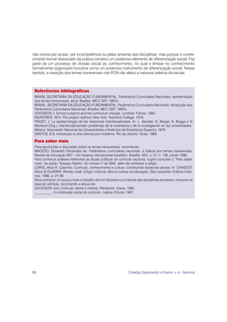 88 Coleção Explorando o Ensino, v. 4 - Química
Referências bibliográficas
BRASIL.SECRETARIA DA EDUCAÇÃO FUNDAMENTAL. Parâmetros Curriculares Nacionais: apresentação
dos temas transversais, ética. Brasília: MEC/ SEF, 1997a.
BRASIL. SECRETARIA DA EDUCAÇÃO FUNDAMENTAL. Parâmetros Curriculares Nacionais: introdução aos
Parâmetros Curriculares Nacionais. Brasília: MEC/ SEF, 1997b.
GOODSON, I. School subjects and the curriculum change. Londres: Falmer, 1993.
KILPATRICK, W.H. The project method. New York: Teachers College, 1918.
PIAGET, J. La epistemología de las relaciones interdisciplinares. In: L. Apostel, G. Berger, A. Briggs e G
Michaud (Org.). Interdisciplinaridad: problemas de la enseñanza y de la investigación en las universidades.
México: Asociación Nacional de Universidades e Institutos de Enseñanza Superior, 1979.
SANTOS, B.S. Introdução a uma ciência pós-moderna. Rio de Janeiro: Graal, 1989.
Para saber mais
Para aprofundar a discussão sobre os temas transversais, recomendo:
MACEDO, Elizabeth Fernandes de. Parâmetros curriculares nacionais: a falácia dos temas transversais.
Revista de Educação AEC - Um balanço educacional brasileiro. Brasília, AEC, v. 27, n. 108, jul/set 1998.
Para conhecer análises referentes às atuais políticas de currículo nacional, sugiro consultar o “Para saber
mais” da seção “Espaço Aberto” do número 7 de QNE, além de conhecer o artigo:
LOPES, Alice R. Casimiro. Currículo, conhecimento e cultura: construindo tessituras plurais. In: CHASSOT,
Attico & OLIVEIRA, Renato José. (Orgs.) Ciência, ética e cultura na educação. São Leopoldo: Editora Unisi-
nos, 1998. p. 27-48.
Para conhecer um pouco mais o trabalho de Ivor Goodson e a história das disciplinas escolares, inclusive na
área de ciências, recomendo a leitura de:
GOODSON, Ivor. Currículo: teoria e história. Petrópolis: Vozes, 1995.
__________. A construção social do currículo. Lisboa: Educa, 1997.
não ocorre por acaso, por incompetência ou pelas amarras das disciplinas, mas porque o conhe-
cimento formal dissociado da prática constitui um poderoso elemento de diferenciação social. Faz
parte de um processo de divisão social do conhecimento, no qual a ênfase no conhecimento
formalmente organizado funciona como um poderoso instrumento de diferenciação social. Nesse
sentido, a inserção dos temas transversais nos PCN não altera a natureza seletiva da escola.
 