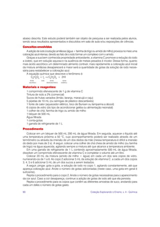 90 Coleção Explorando o Ensino, v. 4 - Química
abaixo descrita. Este estudo poderá também ser objeto de pesquisa a ser realizada pelos alunos,
sendo seus resultados apresentados e discutidos em sala de aula e/ou exposições de ciências.
Conceitos envolvidos
Aadiçãodeiodoàsoluçãoamilácea(água+farinhadetrigoouamidodemilho)provocanomeiouma
coloração azul intensa, devido ao fato de o iodo formar um complexo com o amido.
Graças a sua bem conhecida propriedade antioxidante, a vitamina C promove a redução do iodo
a iodeto, que em solução aquosa e na ausência de metais pesados é incolor. Dessa forma, quanto
mais ácido ascórbico um determinado alimento contiver, mais rapidamente a coloração azul inicial
da mistura amilácea desaparecerá e maior será a quantidade de gotas da solução de iodo neces-
sária para restabelecer a coloração azul.
A equação química que descreve o fenômeno é:
C6
H8
O6
+ I2
→ C6
H6
O6
+ 2HI
ácido iodo ácido ácido
ascórbico deidroascórbico iodídrico
Materiais e reagentes:
1 comprimido efervescente de 1 g de vitamina C
Tintura de iodo a 2% (comercial)
Sucos de frutas variados (limão, laranja, maracujá e caju)
5 pipetas de 10 mL (ou seringas de plástico descartáveis)
1 fonte de calor (aquecedor elétrico, bico de Bunsen ou lamparina a álcool)
6 copos de vidro (do tipo de acondicionar geléia ou alimentação neonatal)
1 colher de chá; farinha de trigo ou amido de milho
1 béquer de 500 mL
Água filtrada
1 conta-gotas
1 garrafa de refrigerante de 1 L
Procedimento
Colocar em um béquer de 500 mL 200 mL de água filtrada. Em seguida, aquecer o líquido até
uma temperatura próxima a 50 °C, cujo acompanhamento poderá ser realizado através de um
termômetro ou através da imersão de um dos dedos da mão (nessa temperatura é difícil a imersão
do dedo por mais de 3 s). A seguir, colocar uma colher de chá cheia de amido de milho (ou farinha
de trigo) na água aquecida, agitando sempre a mistura até que alcance a temperatura ambiente.
Em uma garrafa de refrigerante de 1 L contendo aproximadamente 500 mL de água filtrada,
dissolver um comprimido efervescente de vitamina C e completar o volume até um litro.
Colocar 20 mL da mistura (amido de milho + água) em cada um dos seis copos de vidro,
numerando-os de 1 a 6. Ao copo 2 adicionar 5 mL da solução de vitamina C; a cada um dos copos
3, 4, 5 e 6 adicionar 5 mL de um dos sucos a serem testados.
A seguir, pingar, gota a gota, a solução de iodo no copo 1, agitando constantemente, até que
apareça coloração azul. Anote o número de gotas adicionadas (neste caso, uma gota em geral é
suficiente).
Repita o procedimento para o copo 2. Anote o número de gotas necessárias para o aparecimento
da cor azul. Caso a cor desapareça, continue a adição de gotas de iodo até que ela persista.
Repita o procedimento para os copos que contêm as diferentes amostras de suco, anotando para
cada um deles o número de gotas gasto.
 