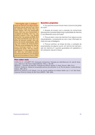 91
Questões propostas
• Em qual dos sucos houve maior consumo de gotas
de iodo?
• Através do ensaio com a solução do comprimido
efervescente é possível determinar a quantidade de vitamina
C nos diferentes sucos de frutas?
• Procure aferir o teor de vitamina C em alguns sucos
industrializados, comparando-os com o teor informado no
rótulo de suas embalagens.
• Procure verificar, ao longo de dias, a variação de
propriedades de alguns sucos, em termos de manuten-
ção de vitamina C, quando guardados em geladeira e
em ambiente natural e fresco.
Informações para o professor
Informações para o professor
Informações para o professor
Informações para o professor
Informações para o professor
Teores de vitamina C em alguns alimen-
tos/frutas (mg de vitamina C por 100 g
de material): limão verde, 63,2 mg;
limão maduro, 30,2 mg; laranja-pêra
fresca, 40,9 mg; suco concentrado e
congelado de laranja, 76,5 mg; caju
amarelo maduro, 219,7 mg; goiaba
branca, 80,1 mg; goiaba vermelha, 45,6
mg; flores de brócolis cruas, 82,7 mg;
flores de brócolis cozidas, 24,6 mg;
flores de brócolis desidratadas, 629,0
mg; fruto maduro de cereja-do-Pará,
1790 mg; couve manteiga crua, 108 mg;
couve manteiga cozida, 71,4 mg;
manga-rosa verde, 146 mg; manga-
rosa madura, 71,4 mg; salsa (cheiro ver-
de), 183,4 mg. Uma tabela completa
dos teores de vitamina C em alimentos
pode ser encontrada em Franco (1992).
Para saber mais
CONN, Eric E. e STUMPFT, P
.K. Introdução à bioquímica. Tradução por Lélia Mennucci, M. Julia M. Alves,
Luiz J. Neto et al. São Paulo: Edgard Blücher, 1975. p. 184-185.
MERVYN, L. Dicionário de vitaminas. Tradução por Silvia B. Sarzana. S. Paulo: Ground, 1984. 214 p.
FRANCO, Guilherme. Tabela de composição química dos alimentos. 9. ed. Rio de Janeiro: Livraria Atheneu
Editora, 1992. 307 p.
INSTITUTO ADOLFO LUTZ (Brasil). Livro de normas analíticas do Instituto Adolfo Lutz. 3. ed. São Paulo:
Imprensa Oficial do Estado de São Paulo (IMESP), 1985. 560p.
À procura da Vitamina C
 