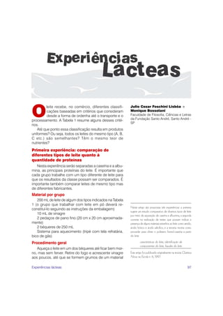97
Neste artigo são propostas três experiências: a primeira
sugere um estudo comparativo de diversos tipos de leite
por meio da separação de caseína e albumina; a segunda
consiste na realização de testes que possam indicar a
presença de alguns materiais estranhos ao leite como amido,
ácido bórico e ácido salicílico, e a terceira mostra como
proceder para obter o polímero formol-caseína a partir
do leite.
características do leite, identificação de
componentes do leite, fraudes do leite
Este artigo foi publicado originalmente na revista Química
Nova na Escola n. 6, 1997.
O
leite recebe, no comércio, diferentes classifi-
cações baseadas em critérios que consideram
desde a forma de ordenha até o transporte e o
processamento. A Tabela 1 resume alguns desses crité-
rios.
Até que ponto essa classificação resulta em produtos
uniformes? Ou seja, todos os leites do mesmo tipo (A, B,
C etc.) são semelhantes? Têm o mesmo teor de
nutrientes?
Primeira experiência: comparação de
diferentes tipos de leite quanto à
quantidade de proteínas
Nesta experiência serão separadas a caseína e a albu-
mina, as principais proteínas do leite. É importante que
cada grupo trabalhe com um tipo diferente de leite para
que os resultados da classe possam ser comparados. É
importante também comparar leites de mesmo tipo mas
de diferentes fabricantes.
Material por grupo
200 mL de leite de algum dos tipos indicados na Tabela
1 (o grupo que trabalhar com leite em pó deverá re-
constituí-lo seguindo as instruções da embalagem)
10 mL de vinagre
2 pedaços de pano fino (20 cm x 20 cm aproximada-
mente)
2 béqueres de 250 mL
Sistema para aquecimento (tripé com tela refratária,
bico de gás)
Procedimento geral
Aqueça o leite em um dos béqueres até ficar bem mor-
no, mas sem ferver. Retire do fogo e acrescente vinagre
aos poucos, até que se formem grumos de um material
Julio Cezar Foschini Lisbôa e
Monique Bossolani
Faculdade de Filosofia, Ciências e Letras
da Fundação Santo André, Santo André -
SP
Experiências lácteas
 