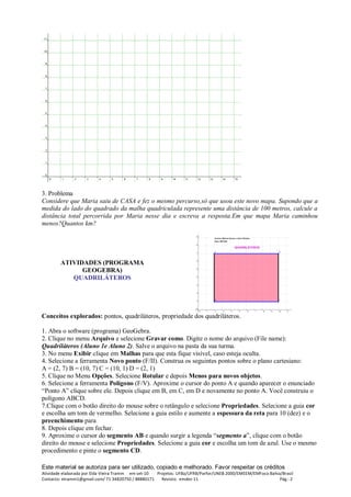 Este material se autoriza para ser utilizado, copiado e melhorado. Favor respeitar os créditos
Atividade elaborada por Elda Vieira Tramm em set-10 Projetos: UFBa/UFRB/Parfor/UNEB 2000/EMEEM/EMFoco Bahia/Brasil
Contacto: etramm1@gmail.com/ 71 34820750 / 88880171 Revisto: emdez-11 Pág.: 2
3. Problema
Considere que Maria saiu de CASA e fez o mesmo percurso,só que usou este novo mapa. Supondo que a
medida do lado do quadrado da malha quadriculada represente uma distância de 100 metros, calcule a
distância total percorrida por Maria nesse dia e escreva a resposta.Em que mapa Maria caminhou
menos?Quantos km?
ATIVIDADES (PROGRAMA
GEOGEBRA)
QUADRILÁTEROS
Conceitos explorados: pontos, quadriláteros, propriedade dos quadriláteros.
1. Abra o software (programa) GeoGebra.
2. Clique no menu Arquivo e selecione Gravar como. Digite o nome do arquivo (File name):
Quadriláteros (Aluno 1e Aluno 2). Salve o arquivo na pasta da sua turma.
3. No menu Exibir clique em Malhas para que esta fique visível, caso esteja oculta.
4. Selecione a ferramenta Novo ponto (F/II). Construa os seguintes pontos sobre o plano cartesiano:
A = (2, 7) B = (10, 7) C = (10, 1) D = (2, 1)
5. Clique no Menu Opções. Selecione Rotular e depois Menos para novos objetos.
6. Selecione a ferramenta Polígono (F/V). Aproxime o cursor do ponto A e quando aparecer o enunciado
“Ponto A” clique sobre ele. Depois clique em B, em C, em D e novamente no ponto A. Você construiu o
polígono ABCD.
7.Clique com o botão direito do mouse sobre o retângulo e selecione Propriedades. Selecione a guia cor
e escolha um tom de vermelho. Selecione a guia estilo e aumente a espessura da reta para 10 (dez) e o
preenchimento para
8. Depois clique em fechar.
9. Aproxime o cursor do segmento AB e quando surgir a legenda “segmento a”, clique com o botão
direito do mouse e selecione Propriedades. Selecione a guia cor e escolha um tom de azul. Use o mesmo
procedimento e pinte o segmento CD.
 