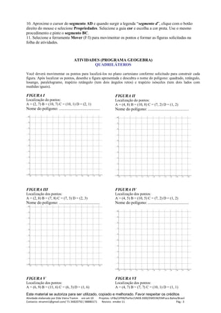 Este material se autoriza para ser utilizado, copiado e melhorado. Favor respeitar os créditos
Atividade elaborada por Elda Vieira Tramm em set-10 Projetos: UFBa/UFRB/Parfor/UNEB 2000/EMEEM/EMFoco Bahia/Brasil
Contacto: etramm1@gmail.com/ 71 34820750 / 88880171 Revisto: emdez-11 Pág.: 3
10. Aproxime o cursor do segmento AD e quando surgir a legenda “segmento d”, clique com o botão
direito do mouse e selecione Propriedades. Selecione a guia cor e escolha a cor preta. Use o mesmo
procedimento e pinte o segmento BC.
11. Selecione a ferramenta Mover (F/I) para movimentar os pontos e formar as figuras solicitadas na
folha de atividades.
ATIVIDADES (PROGRAMA GEOGEBRA)
QUADRILÁTEROS
Você deverá movimentar os pontos para localizá-los no plano cartesiano conforme solicitado para construir cada
figura. Após localizar os pontos, desenhe a figura apresentada e descubra o nome do polígono: quadrado, retângulo,
losango, paralelogramo, trapézio retângulo (tem dois ângulos retos) e trapézio isósceles (tem dois lados com
medidas iguais).
FIGURA I
Localização do pontos:
A = (2, 7) B = (10, 7) C = (10, 1) D = (2, 1)
Nome do polígono: ........................................
FIGURA II
Localização do pontos:
A = (4, 8) B = (10, 8) C = (7, 2) D = (1, 2)
Nome do polígono: ........................................
FIGURA III
Localização dos pontos:
A = (2, 8) B = (7, 8) C = (7, 3) D = (2, 3)
Nome do polígono: ........................................
FIGURA IV
Localização dos pontos:
A = (4, 5) B = (10, 5) C = (7, 2) D = (1, 2)
Nome do polígono: ........................................
FIGURA V
Localização dos pontos:
A = (6, 9) B = (11, 6) C = (6, 3) D = (1, 6)
FIGURA VI
Localização dos pontos:
A = (4, 7) B = (7, 7) C = (10, 1) D = (1, 1)
 