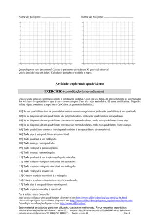 Este material se autoriza para ser utilizado, copiado e melhorado. Favor respeitar os créditos
Atividade elaborada por Elda Vieira Tramm em set-10 Projetos: UFBa/UFRB/Parfor/UNEB 2000/EMEEM/EMFoco Bahia/Brasil
Contacto: etramm1@gmail.com/ 71 34820750 / 88880171 Revisto: emdez-11 Pág.: 4
Nome do polígono: ........................................ Nome do polígono: ........................................
Que polígonos você encontrou? Calcule o perímetro de cada um. O que você observa?
Qual a área de cada um deles? Calcule no geogebra e no lápis e papel.
Atividade: explorando quadriláteros
EXERCÍCIO (consolidação da aprendizagem)
Diga se cada uma das sentenças abaixo é verdadeira ou falsa. Caso ela seja falsa, dê explicitamente as coordenadas
dos vértices do quadrilátero que é um contraexemplo. Caso ela seja verdadeira, dê uma justificativa. Sugestão:
utilize régua, compasso e papel ou o GeoGebra (a geometria dinâmica).
[01] Se um quadrilátero tem os quatro lados com o mesmo comprimento, então este quadrilátero é um quadrado.
[02] Se as diagonais de um quadrilátero são perpendiculares, então este quadrilátero é um quadrado.
[03] Se as diagonais de um quadrilátero convexo são perpendiculares, então este quadrilátero é uma pipa.
[04] Se as diagonais de um quadrilátero convexo são perpendiculares, então este quadrilátero é um losango.
[05] Todo quadrilátero convexo ortodiagonal também é um quadrilátero circunscritível.
[06] Toda pipa é um quadrilátero circunscritível.
[07] Todo quadrado é um retângulo.
[08] Todo losango é um quadrado.
[09] Todo retângulo é paralelogramo.
[10] Todo losango é um retângulo.
[11] Todo quadrado é um trapézio retângulo isósceles.
[12] Todo trapézio retângulo isósceles é um quadrado.
[13] Todo trapézio retângulo isósceles é um retângulo.
[14] Todo retângulo é inscritível.
[15] O único trapézio inscritível é o retângulo.
[16] O único trapézio retângulo inscritível é o retângulo.
[17] Toda pipa é um quadrilátero ortodiagonal.
[18] Todo trapézio isósceles é inscritível.
Para saber mais consulte:
Jogo da classificação dos quadriláteros disponível em http://www.uff.br/cdme/jcq/jcq-html/jcq-br.html
Modelando polígnos equivalentes disponível em http://www.uff.br/cdme/poligonos_equivalentes/index.html
Tecnologia na educação disponivel em http://www.uff.br/cdme/
 