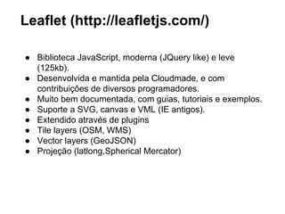 Abstraindo a visualização 
Uma biblioteca que abstraia a renderização dados 
geográficos, lidando com diferentes formatos. 
Inline SVG 
Canvas 
Aplicação Biblioteca 
GML 
KML 
GeoJSON 
OSM-XML 
1. Leaflet 
2. OpenLayer 
3. Cartagen 
 