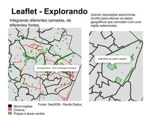 Leaflet (http://leafletjs.com/) 
● Biblioteca JavaScript, moderna (JQuery like) e leve 
(125kb). 
● Desenvolvida e mantida pela Cloudmade, e com 
contribuições de diversos programadores. 
● Muito bem documentada, com guias, tutoriais e exemplos. 
● Suporte a SVG, canvas e VML (IE antigos). 
● Extendido através de plugins 
● Tile layers (OSM, WMS) 
● Vector layers (GeoJSON) 
● Projeção (latlong,Spherical Mercator) 
 