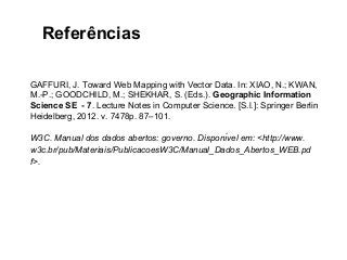 Referências 
GAFFURI, J. Toward Web Mapping with Vector Data. In: XIAO, N.; KWAN, 
M.-P.; GOODCHILD, M.; SHEKHAR, S. (Eds.). Geographic Information 
Science SE - 7. Lecture Notes in Computer Science. [S.l.]: Springer Berlin 
Heidelberg, 2012. v. 7478p. 87–101. 
W3C. Manual dos dados abertos: governo. Disponı́vel em: <http://www. 
w3c.br/pub/Materiais/PublicacoesW3C/Manual_Dados_Abertos_WEB.pd 
f>. 
