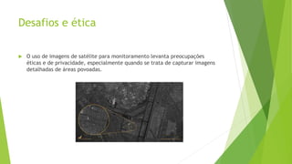 Desafios e ética
 O uso de imagens de satélite para monitoramento levanta preocupações
éticas e de privacidade, especialmente quando se trata de capturar imagens
detalhadas de áreas povoadas.
 