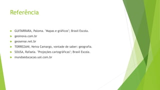 Referência
 GUITARRARA, Paloma. "Mapas e gráficos"; Brasil Escola.
 geoinova.com.br
 geosense.net.br
 TORREZANI, Neiva Camargo, vontade de saber: geografia.
 SOUSA, Rafaela. "Projeções cartográficas"; Brasil Escola.
 mundoeducacao.uol.com.br
 