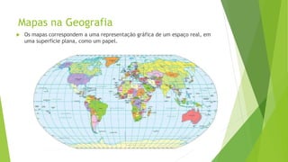 Mapas na Geografia
 Os mapas correspondem a uma representação gráfica de um espaço real, em
uma superfície plana, como um papel.
 
