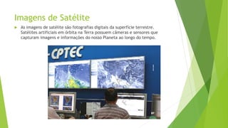 Imagens de Satélite
 As imagens de satélite são fotografias digitais da superfície terrestre.
Satélites artificiais em órbita na Terra possuem câmeras e sensores que
capturam imagens e informações do nosso Planeta ao longo do tempo.
 