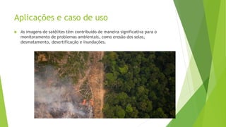 Aplicações e caso de uso
 As imagens de satélites têm contribuído de maneira significativa para o
monitoramento de problemas ambientais, como erosão dos solos,
desmatamento, desertificação e inundações.
 