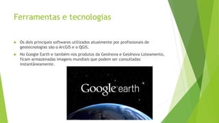 Ferramentas e tecnologias
 Os dois principais softwares utilizados atualmente por profissionais de
geotecnologias são o ArcGIS e o QGIS.
 No Google Earth e também nos produtos da GeoInova e GeoInova Loteamento,
ficam armazenadas imagens mundiais que podem ser consultadas
instantâneamente.
 