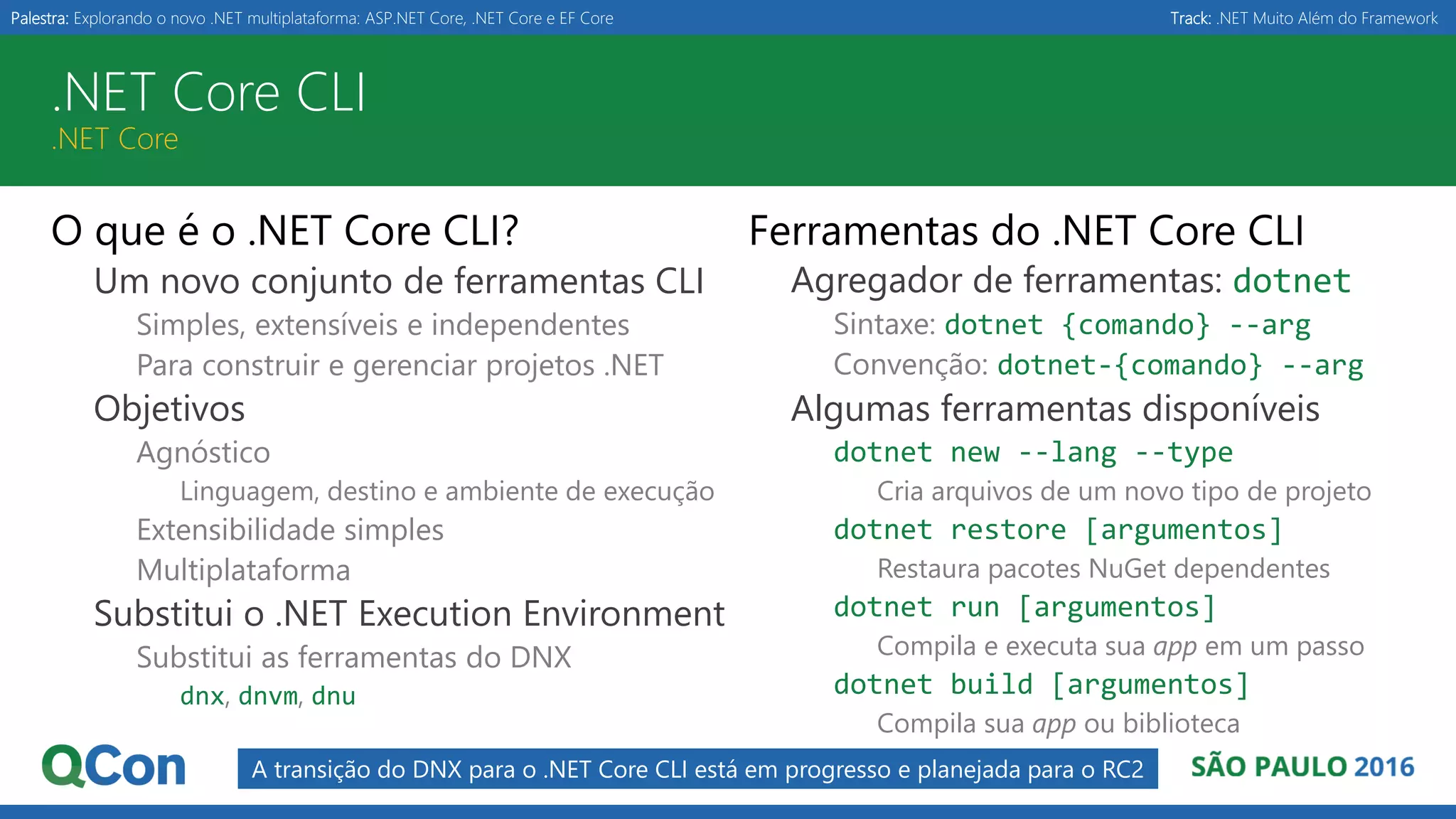 Palestra: Explorando o novo .NET multiplataforma: ASP.NET Core, .NET Core e EF Core Track: .NET Muito Além do Framework .NET Core CLI .NET Core O que é o .NET Core CLI? Um novo conjunto de ferramentas CLI Simples, extensíveis e independentes Para construir e gerenciar projetos .NET Objetivos Agnóstico Linguagem, destino e ambiente de execução Extensibilidade simples Multiplataforma Substitui o .NET Execution Environment Substitui as ferramentas do DNX dnx, dnvm, dnu Ferramentas do .NET Core CLI Agregador de ferramentas: dotnet Sintaxe: dotnet {comando} --arg Convenção: dotnet-{comando} --arg Algumas ferramentas disponíveis dotnet new --lang --type Cria arquivos de um novo tipo de projeto dotnet restore [argumentos] Restaura pacotes NuGet dependentes dotnet run [argumentos] Compila e executa sua app em um passo dotnet build [argumentos] Compila sua app ou biblioteca A transição do DNX para o .NET Core CLI está em progresso e planejada para o RC2 