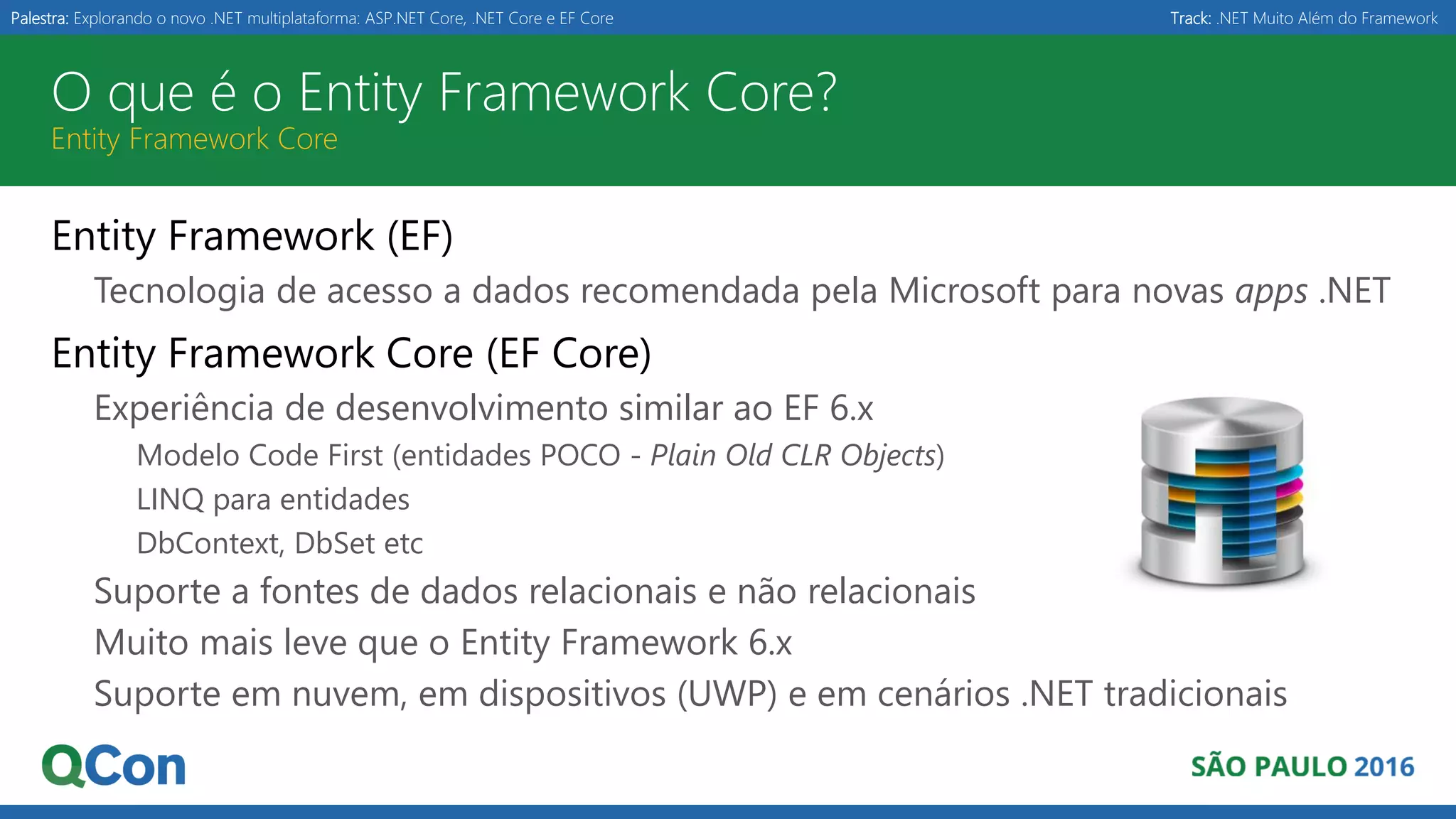 Palestra: Explorando o novo .NET multiplataforma: ASP.NET Core, .NET Core e EF Core Track: .NET Muito Além do Framework O que é o Entity Framework Core? Entity Framework Core Entity Framework (EF) Tecnologia de acesso a dados recomendada pela Microsoft para novas apps .NET Entity Framework Core (EF Core) Experiência de desenvolvimento similar ao EF 6.x Modelo Code First (entidades POCO - Plain Old CLR Objects) LINQ para entidades DbContext, DbSet etc Suporte a fontes de dados relacionais e não relacionais Muito mais leve que o Entity Framework 6.x Suporte em nuvem, em dispositivos (UWP) e em cenários .NET tradicionais 