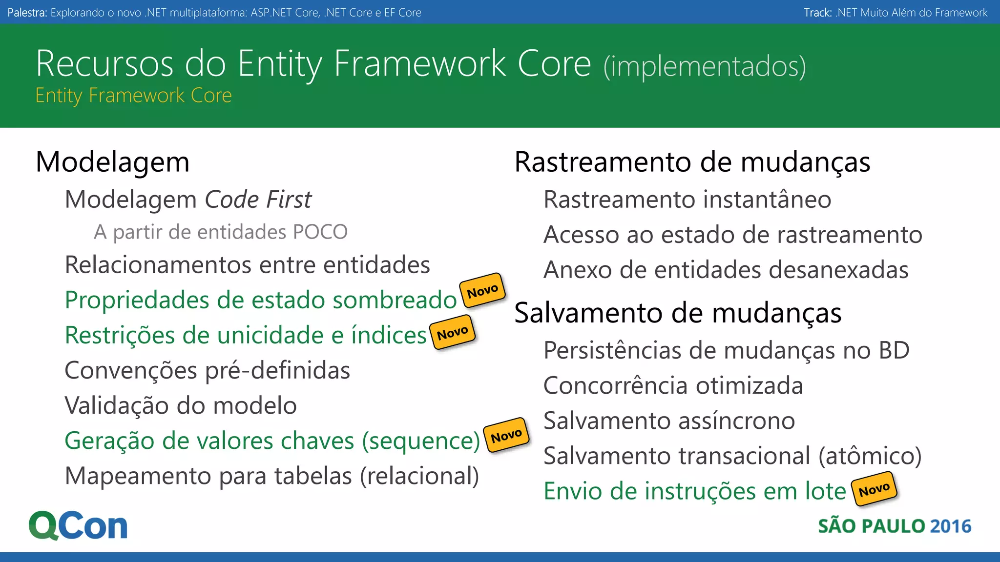 Palestra: Explorando o novo .NET multiplataforma: ASP.NET Core, .NET Core e EF Core Track: .NET Muito Além do Framework Recursos do Entity Framework Core (implementados) Entity Framework Core Modelagem Modelagem Code First A partir de entidades POCO Relacionamentos entre entidades Propriedades de estado sombreado Restrições de unicidade e índices Convenções pré-definidas Validação do modelo Geração de valores chaves (sequence) Mapeamento para tabelas (relacional) Rastreamento de mudanças Rastreamento instantâneo Acesso ao estado de rastreamento Anexo de entidades desanexadas Salvamento de mudanças Persistências de mudanças no BD Concorrência otimizada Salvamento assíncrono Salvamento transacional (atômico) Envio de instruções em lote 