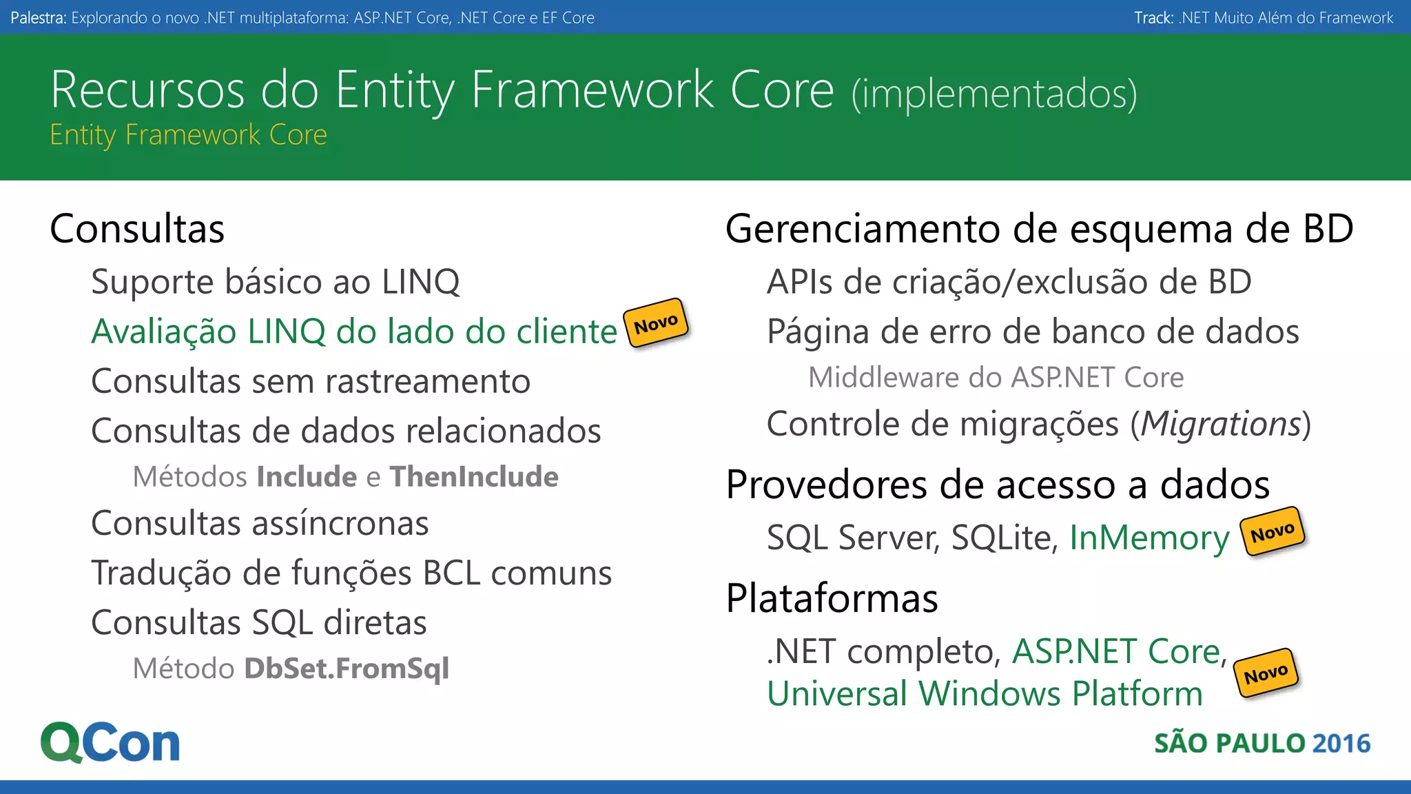 Palestra: Explorando o novo .NET multiplataforma: ASP.NET Core, .NET Core e EF Core Track: .NET Muito Além do Framework Recursos do Entity Framework Core (implementados) Entity Framework Core Consultas Suporte básico ao LINQ Avaliação LINQ do lado do cliente Consultas sem rastreamento Consultas de dados relacionados Métodos Include e ThenInclude Consultas assíncronas Tradução de funções BCL comuns Consultas SQL diretas Método DbSet.FromSql Gerenciamento de esquema de BD APIs de criação/exclusão de BD Página de erro de banco de dados Middleware do ASP.NET Core Controle de migrações (Migrations) Provedores de acesso a dados SQL Server, SQLite, InMemory Plataformas .NET completo, ASP.NET Core, Universal Windows Platform 