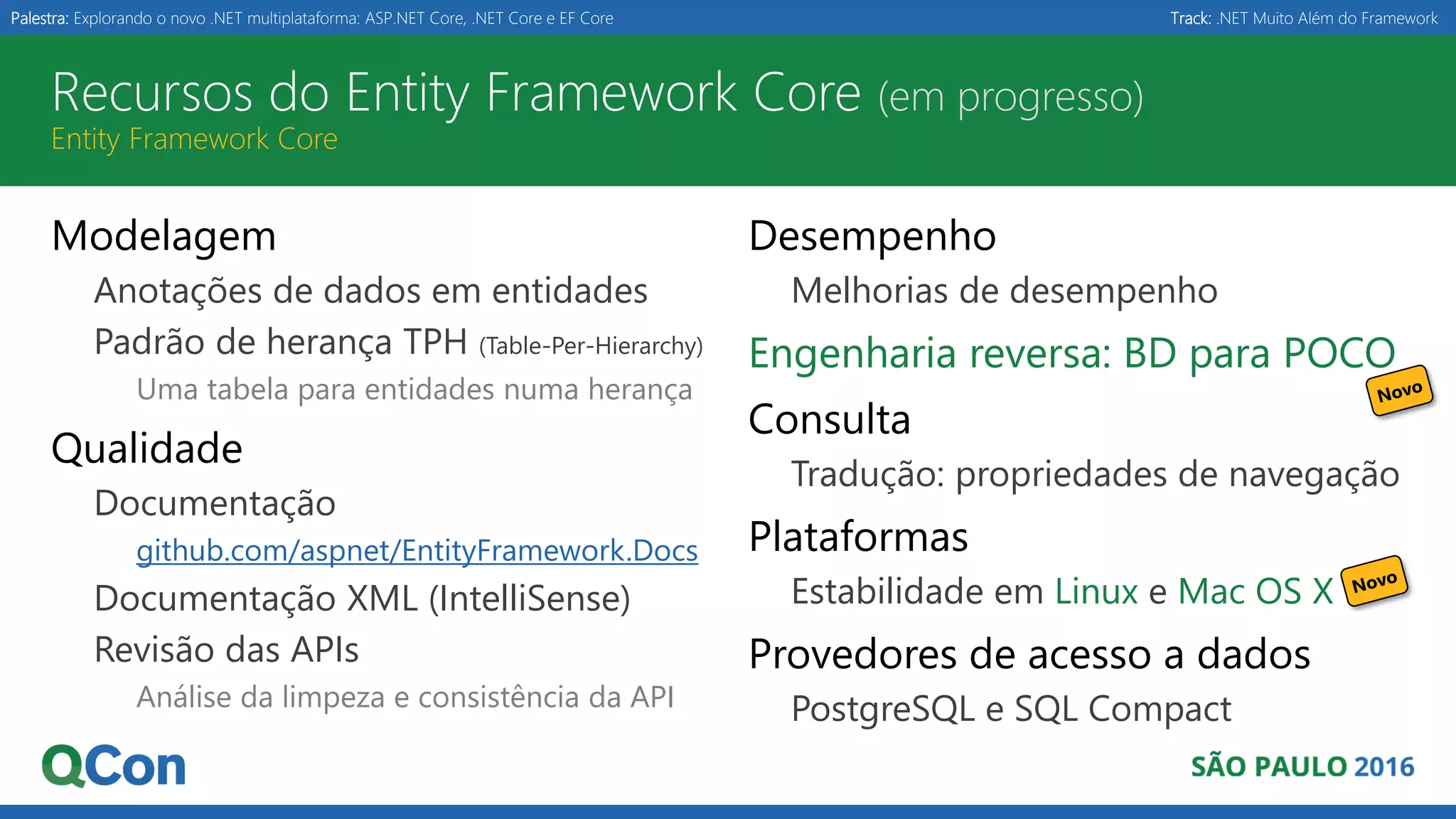 Palestra: Explorando o novo .NET multiplataforma: ASP.NET Core, .NET Core e EF Core Track: .NET Muito Além do Framework Recursos do Entity Framework Core (em progresso) Entity Framework Core Modelagem Anotações de dados em entidades Padrão de herança TPH (Table-Per-Hierarchy) Uma tabela para entidades numa herança Qualidade Documentação github.com/aspnet/EntityFramework.Docs Documentação XML (IntelliSense) Revisão das APIs Análise da limpeza e consistência da API Desempenho Melhorias de desempenho Engenharia reversa: BD para POCO Consulta Tradução: propriedades de navegação Plataformas Estabilidade em Linux e Mac OS X Provedores de acesso a dados PostgreSQL e SQL Compact 