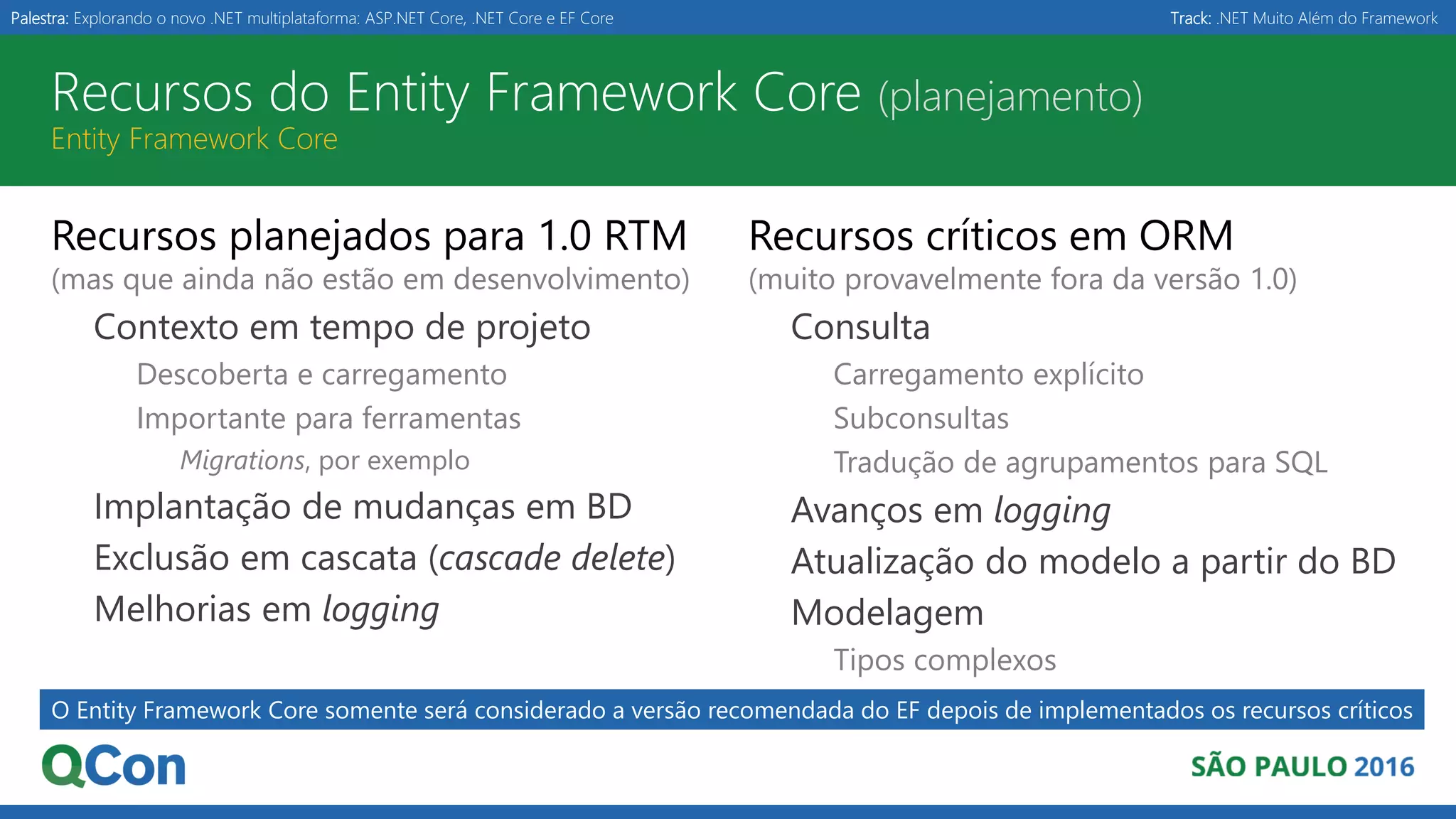 Palestra: Explorando o novo .NET multiplataforma: ASP.NET Core, .NET Core e EF Core Track: .NET Muito Além do Framework Recursos do Entity Framework Core (planejamento) Entity Framework Core Recursos planejados para 1.0 RTM (mas que ainda não estão em desenvolvimento) Contexto em tempo de projeto Descoberta e carregamento Importante para ferramentas Migrations, por exemplo Implantação de mudanças em BD Exclusão em cascata (cascade delete) Melhorias em logging Recursos críticos em ORM (muito provavelmente fora da versão 1.0) Consulta Carregamento explícito Subconsultas Tradução de agrupamentos para SQL Avanços em logging Atualização do modelo a partir do BD Modelagem Tipos complexos O Entity Framework Core somente será considerado a versão recomendada do EF depois de implementados os recursos críticos 