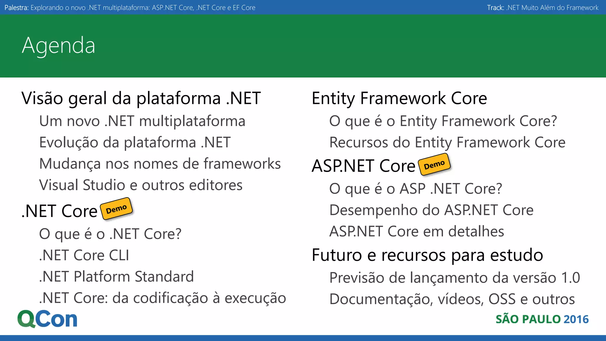 Palestra: Explorando o novo .NET multiplataforma: ASP.NET Core, .NET Core e EF Core Track: .NET Muito Além do Framework Agenda Visão geral da plataforma .NET Um novo .NET multiplataforma Evolução da plataforma .NET Mudança nos nomes de frameworks Visual Studio e outros editores .NET Core O que é o .NET Core? .NET Core CLI .NET Platform Standard .NET Core: da codificação à execução Entity Framework Core O que é o Entity Framework Core? Recursos do Entity Framework Core ASP.NET Core O que é o ASP .NET Core? Desempenho do ASP.NET Core ASP.NET Core em detalhes Futuro e recursos para estudo Previsão de lançamento da versão 1.0 Documentação, vídeos, OSS e outros 
