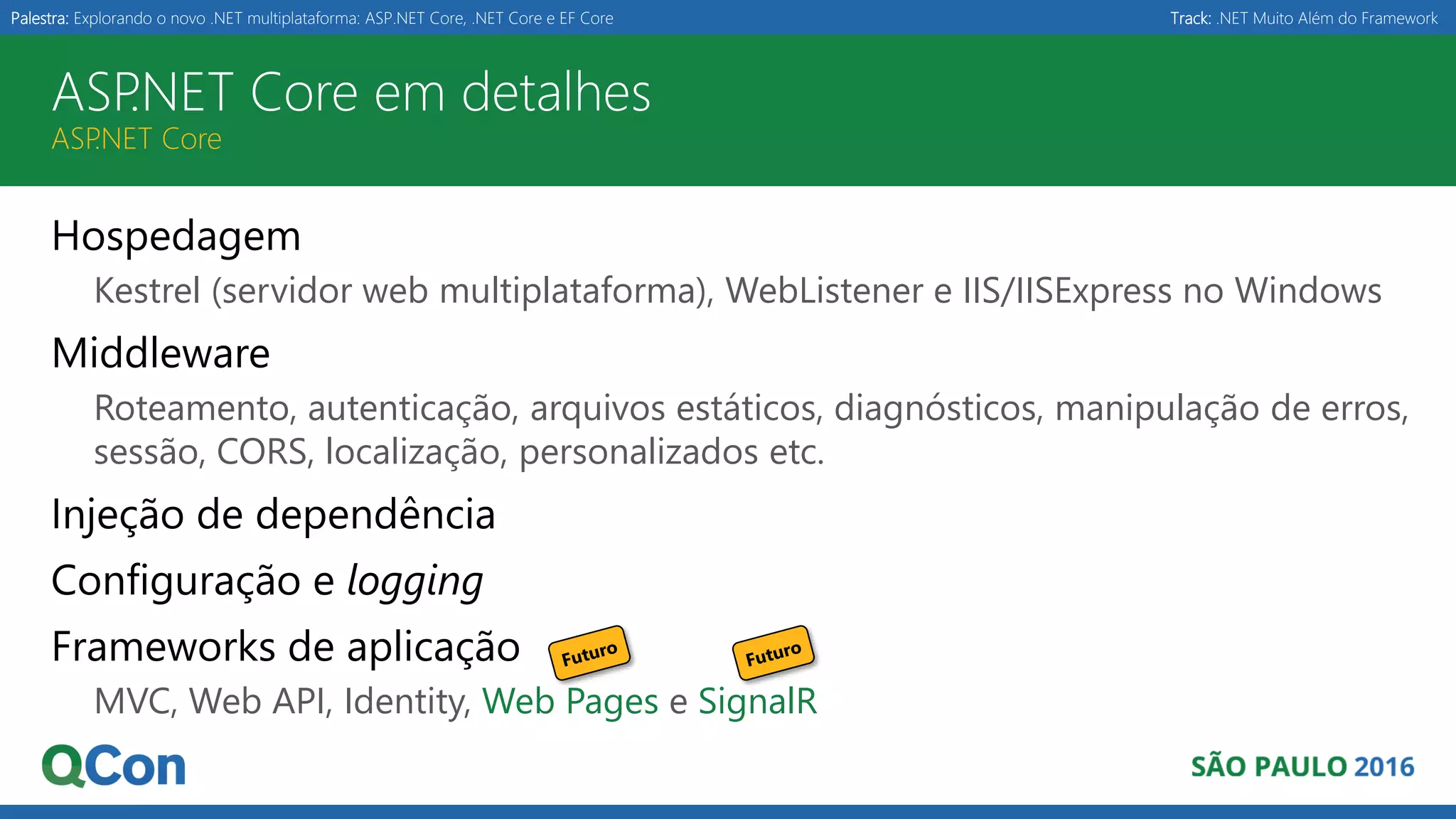 Palestra: Explorando o novo .NET multiplataforma: ASP.NET Core, .NET Core e EF Core Track: .NET Muito Além do Framework ASP.NET Core em detalhes ASP.NET Core Hospedagem Kestrel (servidor web multiplataforma), WebListener e IIS/IISExpress no Windows Middleware Roteamento, autenticação, arquivos estáticos, diagnósticos, manipulação de erros, sessão, CORS, localização, personalizados etc. Injeção de dependência Configuração e logging Frameworks de aplicação MVC, Web API, Identity, Web Pages e SignalR 
