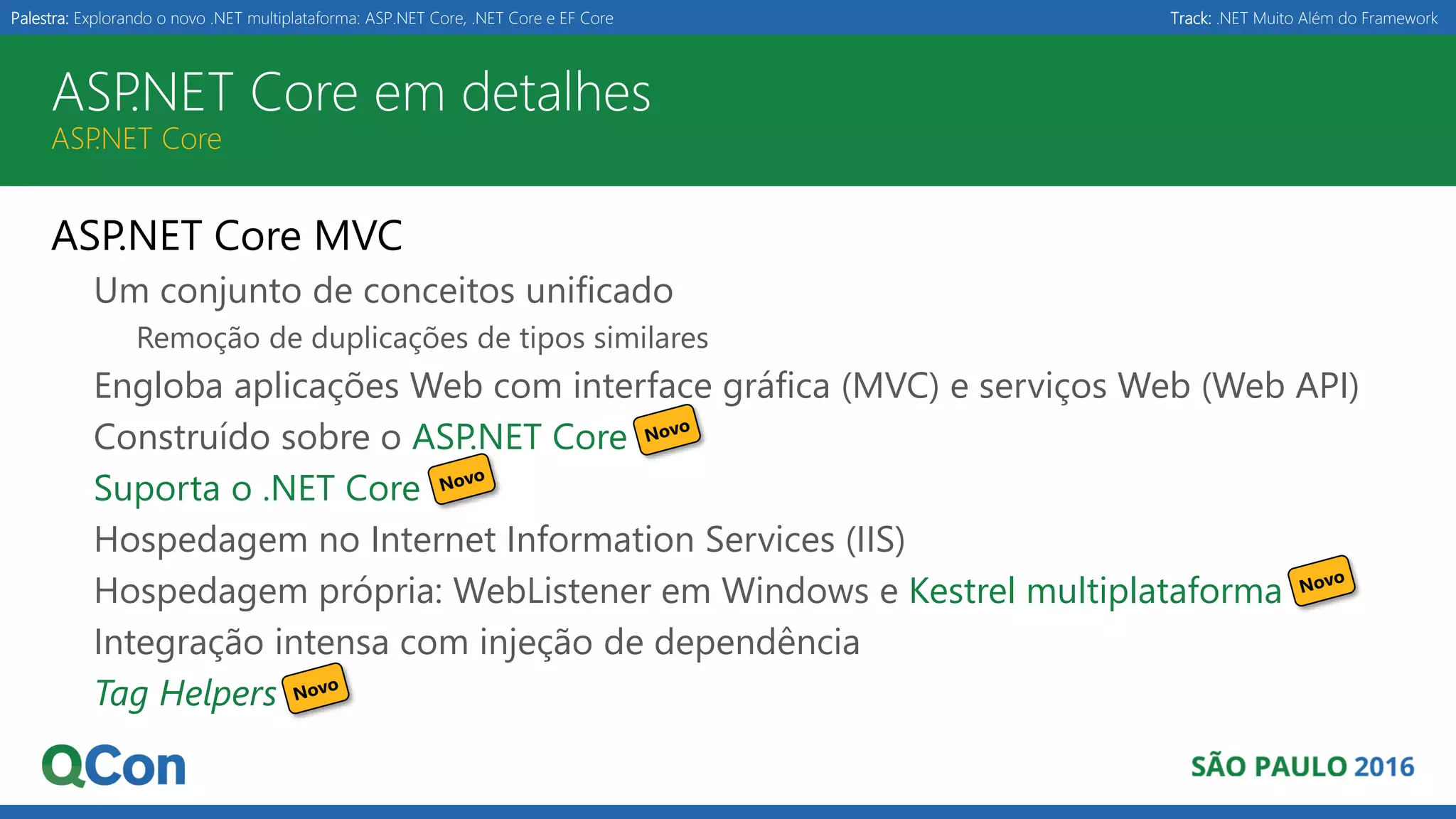 Palestra: Explorando o novo .NET multiplataforma: ASP.NET Core, .NET Core e EF Core Track: .NET Muito Além do Framework ASP.NET Core em detalhes ASP.NET Core ASP.NET Core MVC Um conjunto de conceitos unificado Remoção de duplicações de tipos similares Engloba aplicações Web com interface gráfica (MVC) e serviços Web (Web API) Construído sobre o ASP.NET Core Suporta o .NET Core Hospedagem no Internet Information Services (IIS) Hospedagem própria: WebListener em Windows e Kestrel multiplataforma Integração intensa com injeção de dependência Tag Helpers 