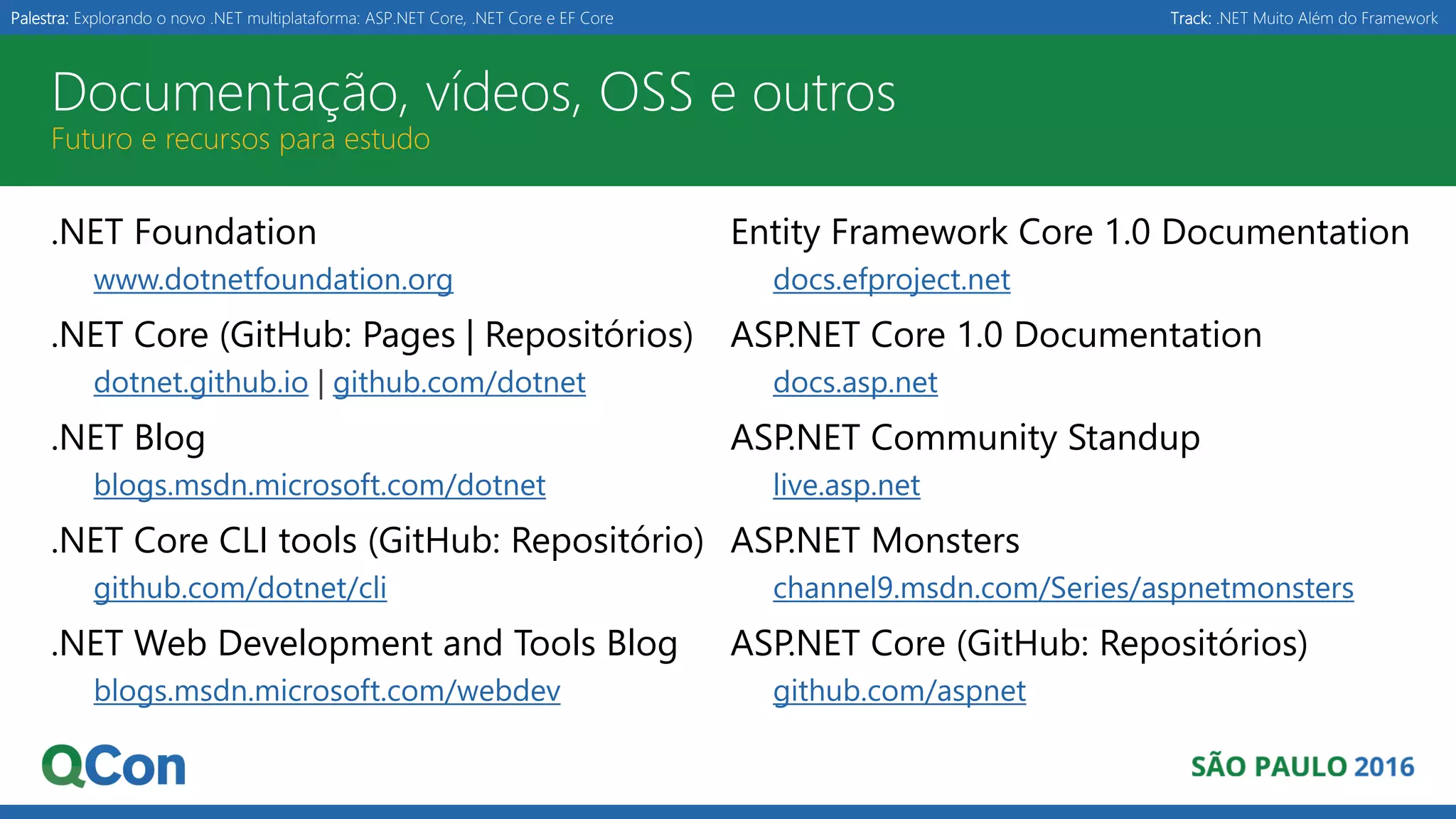 Palestra: Explorando o novo .NET multiplataforma: ASP.NET Core, .NET Core e EF Core Track: .NET Muito Além do Framework Documentação, vídeos, OSS e outros Futuro e recursos para estudo .NET Foundation www.dotnetfoundation.org .NET Core (GitHub: Pages | Repositórios) dotnet.github.io | github.com/dotnet .NET Blog blogs.msdn.microsoft.com/dotnet .NET Core CLI tools (GitHub: Repositório) github.com/dotnet/cli .NET Web Development and Tools Blog blogs.msdn.microsoft.com/webdev Entity Framework Core 1.0 Documentation docs.efproject.net ASP.NET Core 1.0 Documentation docs.asp.net ASP.NET Community Standup live.asp.net ASP.NET Monsters channel9.msdn.com/Series/aspnetmonsters ASP.NET Core (GitHub: Repositórios) github.com/aspnet 