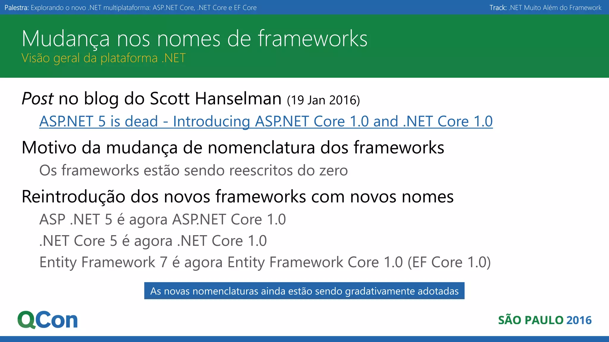 Palestra: Explorando o novo .NET multiplataforma: ASP.NET Core, .NET Core e EF Core Track: .NET Muito Além do Framework Mudança nos nomes de frameworks Visão geral da plataforma .NET Post no blog do Scott Hanselman (19 Jan 2016) ASP.NET 5 is dead - Introducing ASP.NET Core 1.0 and .NET Core 1.0 Motivo da mudança de nomenclatura dos frameworks Os frameworks estão sendo reescritos do zero Reintrodução dos novos frameworks com novos nomes ASP .NET 5 é agora ASP.NET Core 1.0 .NET Core 5 é agora .NET Core 1.0 Entity Framework 7 é agora Entity Framework Core 1.0 (EF Core 1.0) As novas nomenclaturas ainda estão sendo gradativamente adotadas 