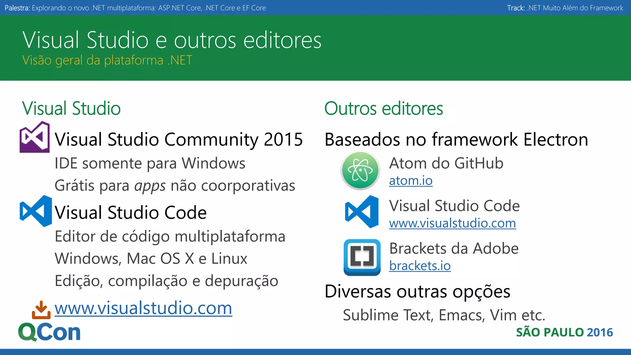 Palestra: Explorando o novo .NET multiplataforma: ASP.NET Core, .NET Core e EF Core Track: .NET Muito Além do Framework Visual Studio e outros editores Visão geral da plataforma .NET Visual Studio Visual Studio Community 2015 IDE somente para Windows Grátis para apps não coorporativas Visual Studio Code Editor de código multiplataforma Windows, Mac OS X e Linux Edição, compilação e depuração www.visualstudio.com Outros editores Baseados no framework Electron Atom do GitHub atom.io Visual Studio Code www.visualstudio.com Brackets da Adobe brackets.io Diversas outras opções Sublime Text, Emacs, Vim etc. 
