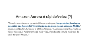 "Quando executamos a carga do Alfresco em Aurora, fomos deslumbrados ao
descobrir que Aurora foi 10x mais rápido do que o nosso ambiente MySQL",
disse John Newton, fundador e CTO da Alfresco. ”A velocidade significa muito no
nosso negócio, e Aurora tem sido mais veloz, mais barato e muito mais fácil de
usar do que o MySQL."
Amazon Aurora é rápido/veloz (?)
 