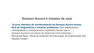 Amazon Aurora é simples de usar
”A nova interface de monitoramento do Amazon Aurora tornou
fácil de diagnosticar e resolver problemas. Seu desempenho,
confiabilidade e monitoramento realmente mostra que o
Amazon Aurora é um banco de dados de nível enterprise.” -
Mohamad Reza, oficial de sistemas de informação da Organização das
Nações Unidas
 