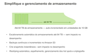 Simplifique o gerenciamento de armazenamento
• Escalonamento automático do armazenamento até 64 TB — sem impacto no
desempenho
• Backups contínuos e incrementais no Amazon S3
• Crie snapshots instantâneos - sem impacto no desempenho
• Restriping automático, espelhamento, gerenciamento dos hot spots e criptografia
Até 64 TB de armazenamento — auto-incrementado em unidadades de 10 GB
até 64 TB
 