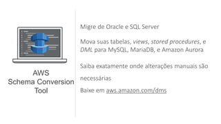 Migre de Oracle e SQL Server
Mova suas tabelas, views, stored procedures, e
DML para MySQL, MariaDB, e Amazon Aurora
Saiba exatamente onde alterações manuais são
necessárias
Baixe em aws.amazon.com/dms
AWS
Schema Conversion
Tool
 