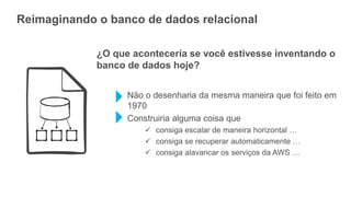 Reimaginando o banco de dados relacional
¿O que aconteceria se você estivesse inventando o
banco de dados hoje?
Não o desenharia da mesma maneira que foi feito em
1970
Construiria alguma coisa que
 consiga escalar de maneira horizontal …
 consiga se recuperar automaticamente …
 consiga alavancar os serviços da AWS …
 