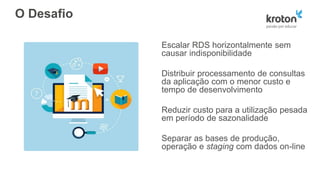 O Desafio
Escalar RDS horizontalmente sem
causar indisponibilidade
Distribuir processamento de consultas
da aplicação com o menor custo e
tempo de desenvolvimento
Reduzir custo para a utilização pesada
em período de sazonalidade
Separar as bases de produção,
operação e staging com dados on-line
 