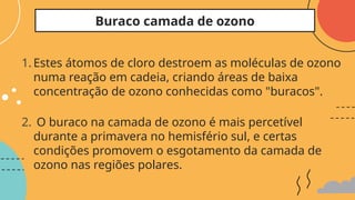 1. Estes átomos de cloro destroem as moléculas de ozono
numa reação em cadeia, criando áreas de baixa
concentração de ozono conhecidas como "buracos".
2. O buraco na camada de ozono é mais percetível
durante a primavera no hemisfério sul, e certas
condições promovem o esgotamento da camada de
ozono nas regiões polares.
Buraco camada de ozono
 