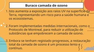 1. Isto aumenta a exposição aos raios UV na superfície da
Terra, representando um risco para a saúde humana e
os ecossistemas.
2. Foram implementadas medidas internacionais, como o
Protocolo de Montreal, para reduzir a utilização de
substâncias que empobrecem a camada de ozono.
3. Embora se tenham registado progressos, a restauração
total da camada de ozono é um processo lento e
contínuo.
Buraco camada de ozono
 