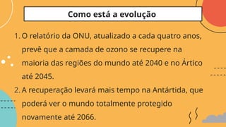 1. O relatório da ONU, atualizado a cada quatro anos,
prevê que a camada de ozono se recupere na
maioria das regiões do mundo até 2040 e no Ártico
até 2045.
2. A recuperação levará mais tempo na Antártida, que
poderá ver o mundo totalmente protegido
novamente até 2066.
Como está a evolução
 