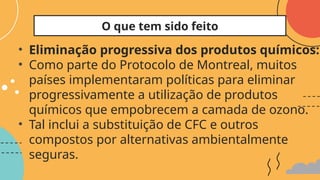 • Eliminação progressiva dos produtos químicos:
• Como parte do Protocolo de Montreal, muitos
países implementaram políticas para eliminar
progressivamente a utilização de produtos
químicos que empobrecem a camada de ozono.
• Tal inclui a substituição de CFC e outros
compostos por alternativas ambientalmente
seguras.
O que tem sido feito
 