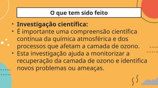 • Investigação científica:
• É importante uma compreensão científica
contínua da química atmosférica e dos
processos que afetam a camada de ozono.
• Esta investigação ajuda a monitorizar a
recuperação da camada de ozono e identifica
novos problemas ou ameaças.
O que tem sido feito
 