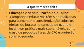 • Educação e sensibilização do público:
• Campanhas educativas têm sido realizadas
para aumentar a conscientização sobre os
efeitos do buraco na camada de ozono e
incentivar práticas mais sustentáveis, como
o uso de produtos livres de CFC e proteção
solar adequada.
O que tem sido feito
 