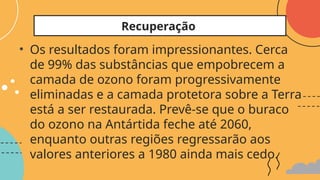 • Os resultados foram impressionantes. Cerca
de 99% das substâncias que empobrecem a
camada de ozono foram progressivamente
eliminadas e a camada protetora sobre a Terra
está a ser restaurada. Prevê-se que o buraco
do ozono na Antártida feche até 2060,
enquanto outras regiões regressarão aos
valores anteriores a 1980 ainda mais cedo.
Recuperação
 