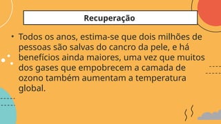 • Todos os anos, estima-se que dois milhões de
pessoas são salvas do cancro da pele, e há
benefícios ainda maiores, uma vez que muitos
dos gases que empobrecem a camada de
ozono também aumentam a temperatura
global.
Recuperação
 