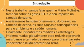 • Neste trabalho vamos falar quem é Mário Molina e
também sobre os gases CFC e o seu impacto na
camada de ozono.
• Analisaremos também o fenómeno do buraco na
camada de ozono, as suas causas e consequências
para o ambiente e a saúde humana.
• Finalmente, discutiremos medidas e estratégias
implementadas globalmente para reduzir e prevenir
mais danos à camada de ozono, para preservar este
importante escudo protetor da Terra.
Introdução
 